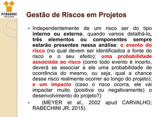 Gestão de Riscos em Projetos
 Independentemente de um risco ser do tipo
interno ou externo, quando vamos detalhá-lo,
três elementos ou componentes sempre
estarão presentes nessa análise: o evento do
risco (no qual devem ser identificados a fonte do
risco e o seu efeito); uma probabilidade
associada ao risco (como todo evento é incerto,
deverá se associar a ele uma probabilidade de
ocorrência do mesmo, ou seja, qual a chance
desse risco realmente ocorrer ao longo do projeto);
e um impacto (caso o risco ocorra, ele vai
impactar muito (positiva ou negativamente) o
desenvolvimento do projeto?)
 (MEYER et al., 2002 apud CARVALHO;
RABECHINI JR, 2015).
 