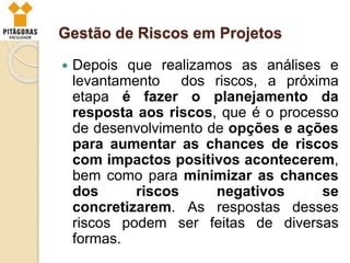 Gestão de Riscos em Projetos
 Depois que realizamos as análises e
levantamento dos riscos, a próxima
etapa é fazer o planejamento da
resposta aos riscos, que é o processo
de desenvolvimento de opções e ações
para aumentar as chances de riscos
com impactos positivos acontecerem,
bem como para minimizar as chances
dos riscos negativos se
concretizarem. As respostas desses
riscos podem ser feitas de diversas
formas.
 