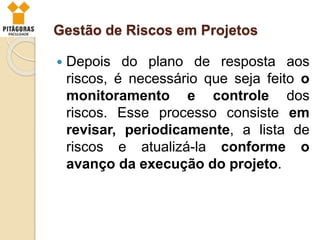 Gestão de Riscos em Projetos
 Depois do plano de resposta aos
riscos, é necessário que seja feito o
monitoramento e controle dos
riscos. Esse processo consiste em
revisar, periodicamente, a lista de
riscos e atualizá-la conforme o
avanço da execução do projeto.
 