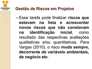 Gestão de Riscos em Projetos
 Essa tarefa pode finalizar riscos que
estavam na lista e acrescentar
novos riscos que não constavam
na identificação inicial, como
resultado das respectivas avaliações
qualitativas e/ou quantitativas. Para
Vargas (2010), o risco muda sempre,
decorrente de variáveis ambientais,
de negócio etc.
 