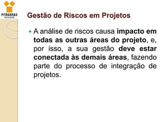 Gestão de Riscos em Projetos
 A análise de riscos causa impacto em
todas as outras áreas do projeto, e,
por isso, a sua gestão deve estar
conectada às demais áreas, fazendo
parte do processo de integração de
projetos.
 