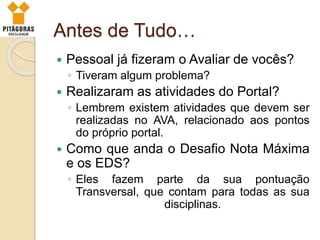 Antes de Tudo…
 Pessoal já fizeram o Avaliar de vocês?
◦ Tiveram algum problema?
 Realizaram as atividades do Portal?
◦ Lembrem existem atividades que devem ser
realizadas no AVA, relacionado aos pontos
do próprio portal.
 Como que anda o Desafio Nota Máxima
e os EDS?
◦ Eles fazem parte da sua pontuação
Transversal, que contam para todas as sua
disciplinas.
 
