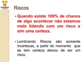 Riscos
 Quando existe 100% de chance
de algo acontecer não estamos
mais lidando com um risco e
sim uma certeza.
 Lembrando Riscos são somente
incertezas, a partir do momento que
se tem certeza deixou de ser um
risco.
 