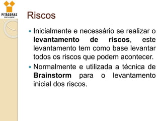 Riscos
 Inicialmente e necessário se realizar o
levantamento de riscos, este
levantamento tem como base levantar
todos os riscos que podem acontecer.
 Normalmente e utilizada a técnica de
Brainstorm para o levantamento
inicial dos riscos.
 