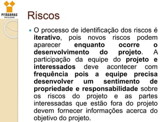 Riscos
 O processo de identificação dos riscos é
iterativo, pois novos riscos podem
aparecer enquanto ocorre o
desenvolvimento do projeto. A
participação da equipe do projeto e
interessados deve acontecer com
frequência pois a equipe precisa
desenvolver um sentimento de
propriedade e responsabilidade sobre
os riscos do projeto e as partes
interessadas que estão fora do projeto
devem fornecer informações acerca do
objetivo do projeto.
 