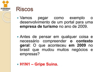 Riscos
 Vamos pegar como exemplo o
desenvolvimento de um portal para uma
empresa de turismo no ano de 2009.
 Antes de pensar em qualquer coisa e
necessário compreender o contexto
geral: O que aconteceu em 2009 no
brasil que mudou muitos negócios e
empresas?
 H1N1 – Gripe Suina.
 