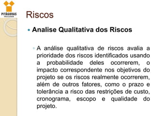 Riscos
 Analise Qualitativa dos Riscos
◦ A análise qualitativa de riscos avalia a
prioridade dos riscos identificados usando
a probabilidade deles ocorrerem, o
impacto correspondente nos objetivos do
projeto se os riscos realmente ocorrerem,
além de outros fatores, como o prazo e
tolerância a risco das restrições de custo,
cronograma, escopo e qualidade do
projeto.
 