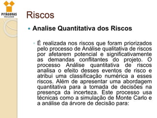 Riscos
 Analise Quantitativa dos Riscos
◦ É realizada nos riscos que foram priorizados
pelo processo de Análise qualitativa de riscos
por afetarem potencial e significativamente
as demandas conflitantes do projeto. O
processo Análise quantitativa de riscos
analisa o efeito desses eventos de risco e
atribui uma classificação numérica a esses
riscos. Além de apresentar uma abordagem
quantitativa para a tomada de decisões na
presença da incerteza. Este processo usa
técnicas como a simulação de Monte Carlo e
a análise da árvore de decisão para:
 