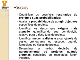 Riscos
◦ Quantificar os possíveis resultados do
projeto e suas probabilidades;
◦ Avaliar a probabilidade de atingir objetivos
específicos do projeto;
◦ Identificar os riscos que exigem mais
atenção quantificando sua contribuição
relativa para o risco total do projeto;
◦ Identificar metas realistas e alcançáveis de
custo, cronograma ou escopo, quando
fornecidos os riscos do projeto;
◦ Determinar a melhor decisão de
gerenciamento de projetos quando
algumas condições ou resultados forem
incertos.
 