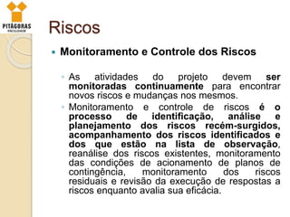 Riscos
 Monitoramento e Controle dos Riscos
◦ As atividades do projeto devem ser
monitoradas continuamente para encontrar
novos riscos e mudanças nos mesmos.
◦ Monitoramento e controle de riscos é o
processo de identificação, análise e
planejamento dos riscos recém-surgidos,
acompanhamento dos riscos identificados e
dos que estão na lista de observação,
reanálise dos riscos existentes, monitoramento
das condições de acionamento de planos de
contingência, monitoramento dos riscos
residuais e revisão da execução de respostas a
riscos enquanto avalia sua eficácia.
 