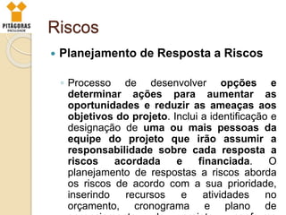 Riscos
 Planejamento de Resposta a Riscos
◦ Processo de desenvolver opções e
determinar ações para aumentar as
oportunidades e reduzir as ameaças aos
objetivos do projeto. Inclui a identificação e
designação de uma ou mais pessoas da
equipe do projeto que irão assumir a
responsabilidade sobre cada resposta a
riscos acordada e financiada. O
planejamento de respostas a riscos aborda
os riscos de acordo com a sua prioridade,
inserindo recursos e atividades no
orçamento, cronograma e plano de
 