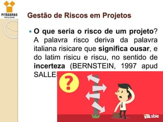 Gestão de Riscos em Projetos
 O que seria o risco de um projeto?
A palavra risco deriva da palavra
italiana risicare que significa ousar, e
do latim risicu e riscu, no sentido de
incerteza (BERNSTEIN, 1997 apud
SALLES JR. et al., 2010).
 
