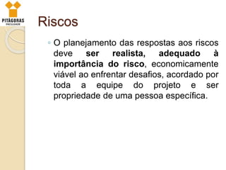 Riscos
◦ O planejamento das respostas aos riscos
deve ser realista, adequado à
importância do risco, economicamente
viável ao enfrentar desafios, acordado por
toda a equipe do projeto e ser
propriedade de uma pessoa específica.
 