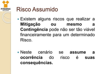 Risco Assumido
 Existem alguns riscos que realizar a
Mitigação ou mesmo a
Contingência pode não ser tão viável
financeiramente para um determinado
Risco.
 Neste cenário se assume a
ocorrência do risco é suas
consequências.
 