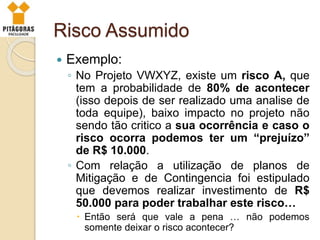Risco Assumido
 Exemplo:
◦ No Projeto VWXYZ, existe um risco A, que
tem a probabilidade de 80% de acontecer
(isso depois de ser realizado uma analise de
toda equipe), baixo impacto no projeto não
sendo tão critico a sua ocorrência e caso o
risco ocorra podemos ter um “prejuízo”
de R$ 10.000.
◦ Com relação a utilização de planos de
Mitigação e de Contingencia foi estipulado
que devemos realizar investimento de R$
50.000 para poder trabalhar este risco…
 Então será que vale a pena … não podemos
somente deixar o risco acontecer?
 