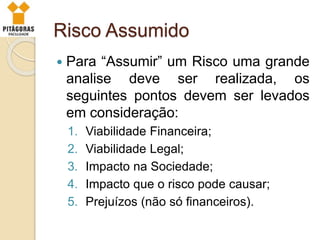 Risco Assumido
 Para “Assumir” um Risco uma grande
analise deve ser realizada, os
seguintes pontos devem ser levados
em consideração:
1. Viabilidade Financeira;
2. Viabilidade Legal;
3. Impacto na Sociedade;
4. Impacto que o risco pode causar;
5. Prejuízos (não só financeiros).
 