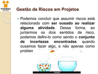 Gestão de Riscos em Projetos
 Podemos concluir que assumir riscos está
relacionado com ser ousado ao realizar
alguma atividade. Dessa forma, ao
juntarmos os dois sentidos de risco,
podemos defini-lo como sendo o conjunto
de incertezas encontradas quando
ousamos fazer algo, e não apenas como
problema (SALLES JR. et al., 2010).
 