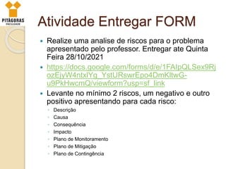 Atividade Entregar FORM
 Realize uma analise de riscos para o problema
apresentado pelo professor. Entregar ate Quinta
Feira 28/10/2021
 https://docs.google.com/forms/d/e/1FAIpQLSex9Rj
ozEjyW4ntxlYg_YstURswrEpo4DmKltwG-
u9PkHwcmQ/viewform?usp=sf_link
 Levante no mínimo 2 riscos, um negativo e outro
positivo apresentando para cada risco:
◦ Descrição
◦ Causa
◦ Consequência
◦ Impacto
◦ Plano de Monitoramento
◦ Plano de Mitigação
◦ Plano de Contingência
 