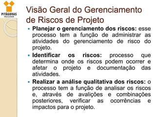 Visão Geral do Gerenciamento
de Riscos de Projeto
 Planejar o gerenciamento dos riscos: esse
processo tem a função de administrar as
atividades do gerenciamento de risco do
projeto.
 Identificar os riscos: processo que
determina onde os riscos podem ocorrer e
afetar o projeto e documentação das
atividades.
 Realizar a análise qualitativa dos riscos: o
processo tem a função de analisar os riscos
e, através de avalições e combinações
posteriores, verificar as ocorrências e
impactos para o projeto.
 