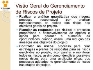 Visão Geral do Gerenciamento
de Riscos de Projeto
 Realizar a análise quantitativa dos riscos:
processo responsável por analisar
numericamente os efeitos dos riscos nos
objetivos gerais do projeto.
 Planejar as respostas aos riscos: o processo
proporciona o desenvolvimento de opções e
ações para garantir e aumentar as
oportunidades, criando, assim, uma redução das
ameaças aos objetivos do projeto.
 Controlar os riscos: processo para criar
estratégias e planos de respostas para os riscos
envolvidos no projeto, acompanhar e monitorar
todos os riscos, assim como identificar possíveis
novos riscos para uma avaliação eficaz dos
processos adotados no gerenciamento de riscos
nas etapas do projeto.
 