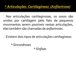 Nas articulações cartilaginosas, os ossos são 
unidos por cartilagem pelo fato de pequenos 
movimentos serem possíveis nestas articulações, 
elas também são chamadas de anfiartroses. 
Existem dois tipos de articulações cartilagíneas: 
* Sincondroses 
* Sínfises 
 