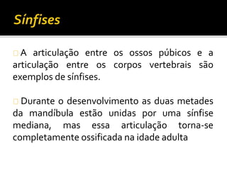A articulação entre os ossos púbicos e a 
articulação entre os corpos vertebrais são 
exemplos de sínfises. 
Durante o desenvolvimento as duas metades 
da mandíbula estão unidas por uma sínfise 
mediana, mas essa articulação torna-se 
completamente ossificada na idade adulta 
 