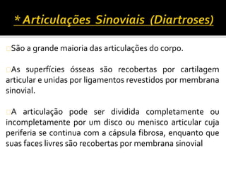 São a grande maioria das articulações do corpo. 
As superfícies ósseas são recobertas por cartilagem 
articular e unidas por ligamentos revestidos por membrana 
sinovial. 
A articulação pode ser dividida completamente ou 
incompletamente por um disco ou menisco articular cuja 
periferia se continua com a cápsula fibrosa, enquanto que 
suas faces livres são recobertas por membrana sinovial 
 