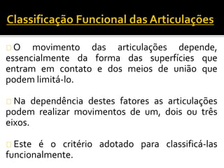 O movimento das articulações depende, 
essencialmente da forma das superfícies que 
entram em contato e dos meios de união que 
podem limitá-lo. 
Na dependência destes fatores as articulações 
podem realizar movimentos de um, dois ou três 
eixos. 
Este é o critério adotado para classificá-las 
funcionalmente. 
 