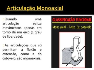 Quando uma 
articulação realiza 
movimentos apenas em 
torno de um eixo (1 grau 
de liberdade). 
As articulações que só 
permitem a flexão e 
extensão, como a do 
cotovelo, são monoaxiais. 
 