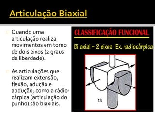 Quando uma 
articulação realiza 
movimentos em torno 
de dois eixos (2 graus 
de liberdade). 
As articulações que 
realizam extensão, 
flexão, adução e 
abdução, como a rádio-cárpica 
(articulação do 
punho) são biaxiais. 
 