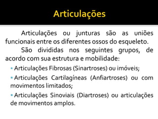 Articulações ou junturas são as uniões 
funcionais entre os diferentes ossos do esqueleto. 
São divididas nos seguintes grupos, de 
acordo com sua estrutura e mobilidade: 
 Articulações Fibrosas (Sinartroses) ou imóveis; 
 Articulações Cartilagíneas (Anfiartroses) ou com 
movimentos limitados; 
 Articulações Sinoviais (Diartroses) ou articulações 
de movimentos amplos. 
 
