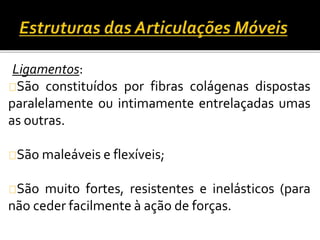Ligamentos: 
São constituídos por fibras colágenas dispostas 
paralelamente ou intimamente entrelaçadas umas 
as outras. 
São maleáveis e flexíveis; 
São muito fortes, resistentes e inelásticos (para 
não ceder facilmente à ação de forças. 
 