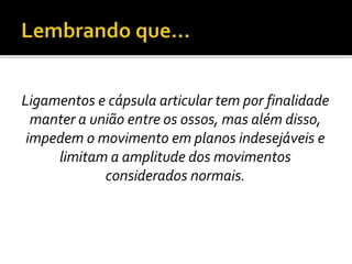 Ligamentos e cápsula articular tem por finalidade 
manter a união entre os ossos, mas além disso, 
impedem o movimento em planos indesejáveis e 
limitam a amplitude dos movimentos 
considerados normais. 
 