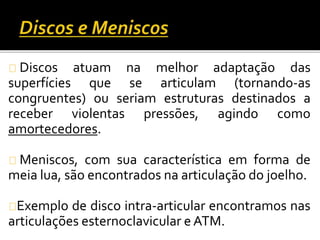 Discos atuam na melhor adaptação das 
superfícies que se articulam (tornando-as 
congruentes) ou seriam estruturas destinados a 
receber violentas pressões, agindo como 
amortecedores. 
Meniscos, com sua característica em forma de 
meia lua, são encontrados na articulação do joelho. 
Exemplo de disco intra-articular encontramos nas 
articulações esternoclavicular eATM. 
 