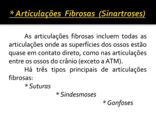 As articulações fibrosas incluem todas as 
articulações onde as superfícies dos ossos estão 
quase em contato direto, como nas articulações 
entre os ossos do crânio (exceto aATM). 
Há três tipos principais de articulações 
fibrosas: 
* Suturas 
* Sindesmoses 
* Gonfoses 
 