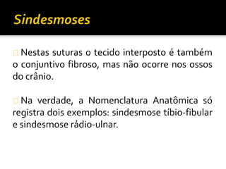 Nestas suturas o tecido interposto é também 
o conjuntivo fibroso, mas não ocorre nos ossos 
do crânio. 
Na verdade, a Nomenclatura Anatômica só 
registra dois exemplos: sindesmose tíbio-fibular 
e sindesmose rádio-ulnar. 
 