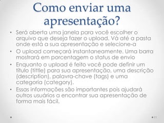 Como enviar uma
apresentação?
• Será aberta uma janela para você escolher o
arquivo que deseja fazer o upload. Vá até a pasta
onde está a sua apresentação e selecione-a
• O upload começará instantaneamente. Uma barra
mostrará em porcentagem o status de envio
• Enquanto o upload é feito você pode definir um
título (tittle) para sua apresentação, uma descrição
(description), palavra-chave (tags) e uma
categoria (category).
• Essas informações são importantes pois ajudará
outros usuários a encontrar sua apresentação de
forma mais fácil.
11
 