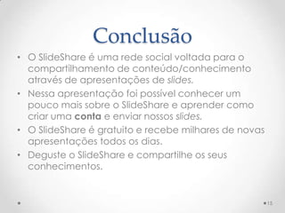 Conclusão
• O SlideShare é uma rede social voltada para o
compartilhamento de conteúdo/conhecimento
através de apresentações de slides.
• Nessa apresentação foi possível conhecer um
pouco mais sobre o SlideShare e aprender como
criar uma conta e enviar nossos slides.
• O SlideShare é gratuito e recebe milhares de novas
apresentações todos os dias.
• Deguste o SlideShare e compartilhe os seus
conhecimentos.
15
 