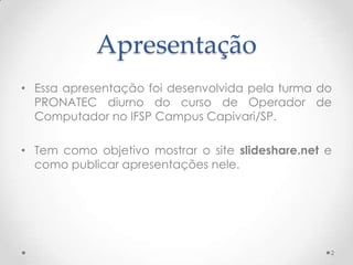 Apresentação
• Essa apresentação foi desenvolvida pela turma do
PRONATEC diurno do curso de Operador de
Computador no IFSP Campus Capivari/SP.
• Tem como objetivo mostrar o site slideshare.net e
como publicar apresentações nele.
2
 