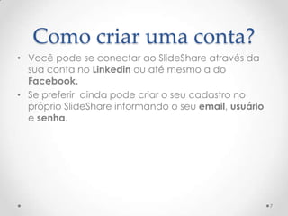 Como criar uma conta?
• Você pode se conectar ao SlideShare através da
sua conta no Linkedin ou até mesmo a do
Facebook.
• Se preferir ainda pode criar o seu cadastro no
próprio SlideShare informando o seu email, usuário
e senha.
7
 