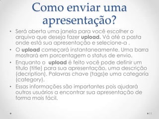 Como enviar uma
apresentação?
• Será aberta uma janela para você escolher o
arquivo que deseja fazer upload. Vá até a pasta
onde está sua apresentação e selecione-a .
• O upload começará instantaneamente. Uma barra
mostrará em porcentagem o status de envio.
• Enquanto o upload é feito você pode definir um
título (title) para sua apresentação, uma descrição
(decription). Palavras chave (tags)e uma categoría
(category).
• Essas informações são importantes pois ajudará
outros usuários a encontrar sua apresentação de
forma mais fácil.
11
 