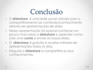 Conclusão
• O slideshare é uma rede social voltada para o
compartilhamento de conteúdo/conhecimento
através de apresentações de slides.
• Nessa apresentação foi possivel conhecer um
pouco mais sobre o slideshare e aprender como
criar uma conta e enviar os nossos slides.
• O slideshare é gratuito e recebe milhares de
apresentações todos os dias.
• Deguste o slideshare e compartilhe os seus
conhecimentos.
15
 