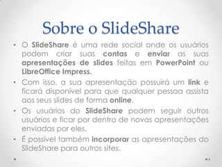 Sobre o SlideShare
• O SlideShare é uma rede social onde os usuários
podem criar suas contas e enviar as suas
apresentações de slides feitas em PowerPoint ou
LibreOffice Impress.
• Com isso, a sua apresentação possuirá um link e
ficará disponível para que qualquer pessoa assista
aos seus slides de forma online.
• Os usuários do SlideShare podem seguir outros
usuários e ficar por dentro de novas apresentações
enviadas por eles.
• É possível também incorporar as apresentações do
SlideShare para outros sites.
4
 