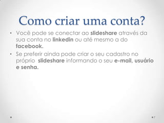 Como criar uma conta?
• Você pode se conectar ao slideshare através da
sua conta no linkedin ou até mesmo a do
facebook.
• Se preferir ainda pode criar o seu cadastro no
próprio slideshare informando o seu e-mail, usuário
e senha.
7
 