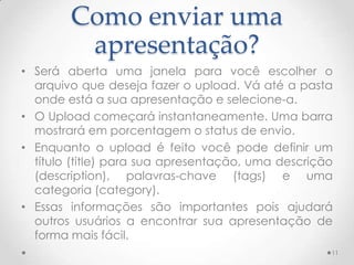 Como enviar uma
apresentação?
• Será aberta uma janela para você escolher o
arquivo que deseja fazer o upload. Vá até a pasta
onde está a sua apresentação e selecione-a.
• O Upload começará instantaneamente. Uma barra
mostrará em porcentagem o status de envio.
• Enquanto o upload é feito você pode definir um
título (title) para sua apresentação, uma descrição
(description), palavras-chave (tags) e uma
categoria (category).
• Essas informações são importantes pois ajudará
outros usuários a encontrar sua apresentação de
forma mais fácil.
11
 