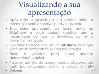 Visualizando a sua
apresentação
• Após fazer o upload da sua apresentação, a
mesma já estará disponível para visualização.
• Seus slides aparecerão de forma online no
SlideShare e você poderá assistí-los sem a
necessidade de fazer o download ou ter o
PowerPoint instalado.
• Sua apresentação possuirá um link único, para que
você possa compartilhá-la com seus amigos.
• Fique à vontade para enviar quantas
apresentações quiser.
• Para ver sua lista de apresentações, clique no seu
perfil (canto superior direito) e depois em My
Uploads. 13
 