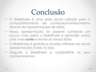 Conclusão
• O SlideShare é uma rede social voltada para o
compartilhamento de conteúdo/conhecimento
através de apresentações de slides.
• Nessa apresentação foi possível conhecer um
pouco mais sobre o SlideShare e aprender como
criar uma conta e enviar os nossos slides.
• O SlideShare é gratuito e recebe milhares de novas
apresentações todos os dias.
• Deguste o SlideShare e compartilhe os seus
conhecimentos!
15
 