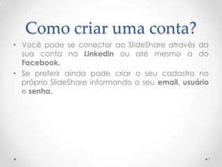 Como criar uma conta?
• Você pode se conectar ao SlideShare através da
sua conta no Linkedin ou até mesmo a do
Facebook.
• Se preferir ainda pode criar o seu cadastro no
próprio SlideShare informando o seu email, usuário
e senha.
7
 