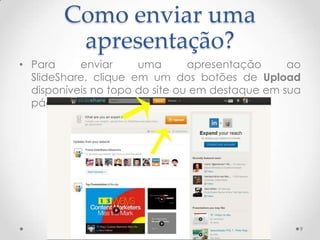 Como enviar uma
apresentação?
• Para enviar uma apresentação ao
SlideShare, clique em um dos botões de Upload
disponíveis no topo do site ou em destaque em sua
página inicial.
9
 