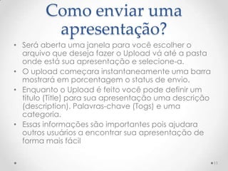Como enviar uma
apresentação?
• Será aberta uma janela para você escolher o
arquivo que deseja fazer o Upload vá até a pasta
onde está sua apresentação e selecione-a.
• O upload começara instantaneamente uma barra
mostrará em porcentagem o status de envio.
• Enquanto o Upload é feito você pode definir um
titulo (Title) para sua apresentação uma descrição
(description). Palavras-chave (Togs) e uma
categoria.
• Essas informações são importantes pois ajudara
outros usuários a encontrar sua apresentação de
forma mais fácil
11
 